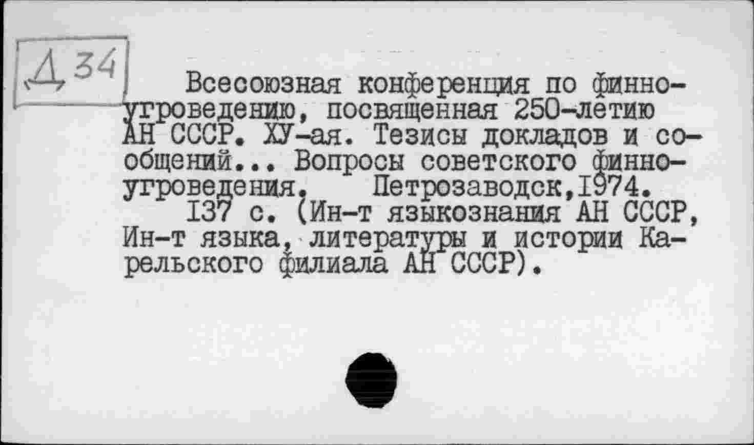 ﻿Дг Всесоюзная конференция по финноугроведению, посвященная 250-летию АН СССР. ХУ-ая. Тезисы докладов и сообщений... Вопросы советского финноугроведения. Петрозаводск,1974.
137 с. (Ин-т языкознания АН СССР, Ин-т языка, литературы и истории Карельского филиала АН СССР).